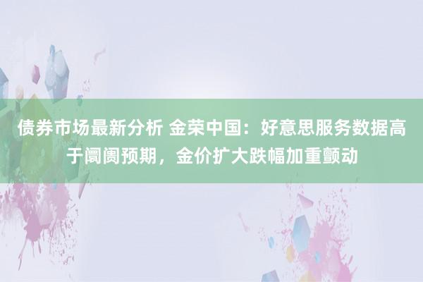 债券市场最新分析 金荣中国：好意思服务数据高于阛阓预期，金价扩大跌幅加重颤动