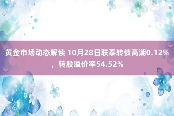 黄金市场动态解读 10月28日联泰转债高潮0.12%，转股溢价率54.52%