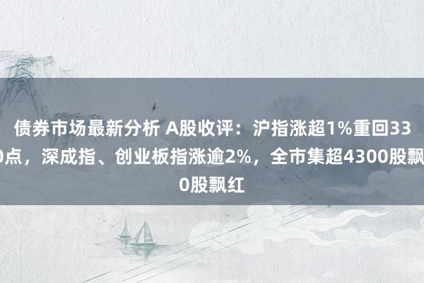 债券市场最新分析 A股收评：沪指涨超1%重回3300点，深成指、创业板指涨逾2%，全市集超4300股飘红