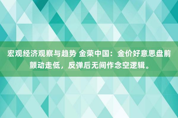 宏观经济观察与趋势 金荣中国：金价好意思盘前颤动走低，反弹后无间作念空逻辑。