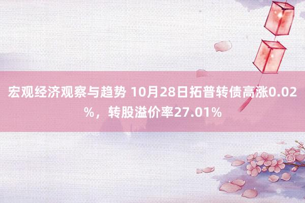 宏观经济观察与趋势 10月28日拓普转债高涨0.02%，转股溢价率27.01%