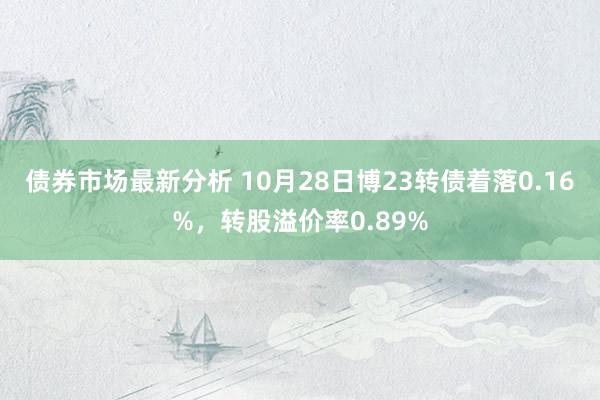 债券市场最新分析 10月28日博23转债着落0.16%，转股溢价率0.89%