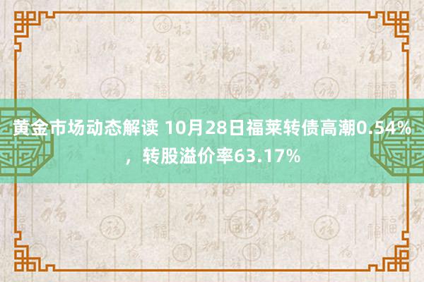 黄金市场动态解读 10月28日福莱转债高潮0.54%，转股溢价率63.17%