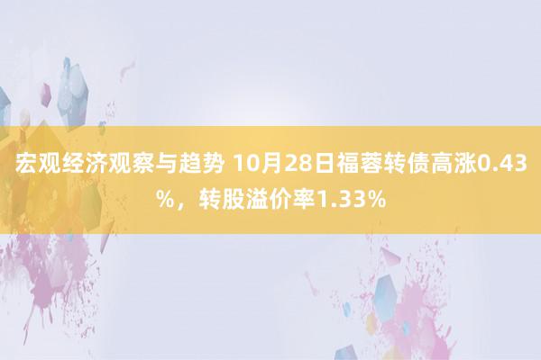 宏观经济观察与趋势 10月28日福蓉转债高涨0.43%，转股溢价率1.33%