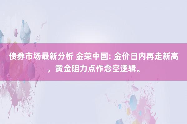 债券市场最新分析 金荣中国: 金价日内再走新高，黄金阻力点作念空逻辑。