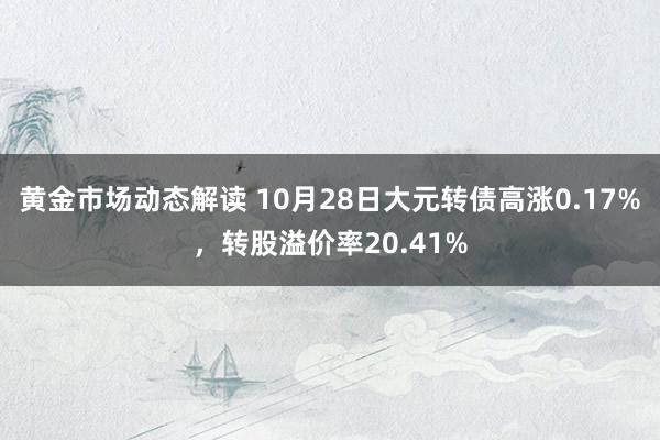 黄金市场动态解读 10月28日大元转债高涨0.17%，转股溢价率20.41%