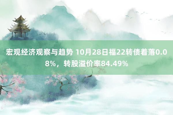 宏观经济观察与趋势 10月28日福22转债着落0.08%，转股溢价率84.49%