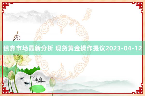 债券市场最新分析 现货黄金操作提议2023-04-12