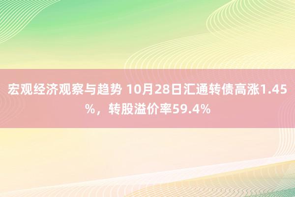 宏观经济观察与趋势 10月28日汇通转债高涨1.45%，转股溢价率59.4%