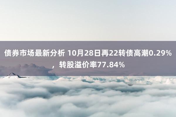 债券市场最新分析 10月28日再22转债高潮0.29%，转股溢价率77.84%