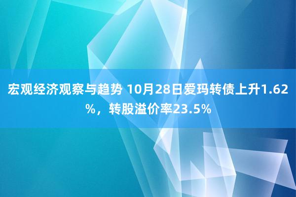 宏观经济观察与趋势 10月28日爱玛转债上升1.62%，转股溢价率23.5%