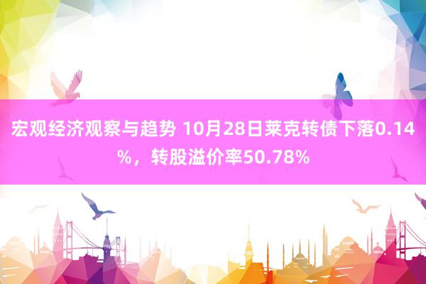 宏观经济观察与趋势 10月28日莱克转债下落0.14%，转股溢价率50.78%