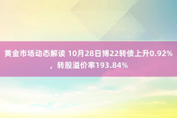 黄金市场动态解读 10月28日博22转债上升0.92%，转股溢价率193.84%