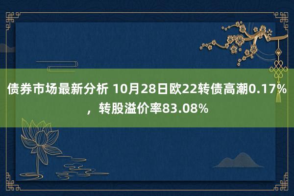 债券市场最新分析 10月28日欧22转债高潮0.17%，转股溢价率83.08%