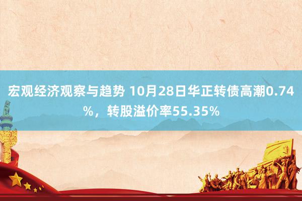 宏观经济观察与趋势 10月28日华正转债高潮0.74%，转股溢价率55.35%