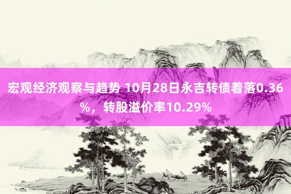 宏观经济观察与趋势 10月28日永吉转债着落0.36%，转股溢价率10.29%