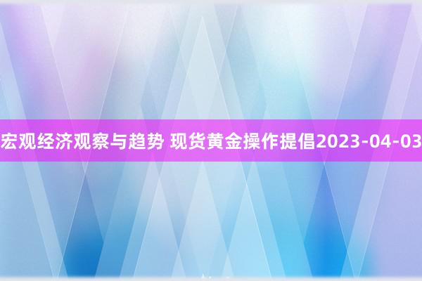 宏观经济观察与趋势 现货黄金操作提倡2023-04-03