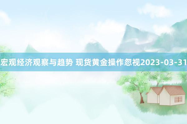 宏观经济观察与趋势 现货黄金操作忽视2023-03-31