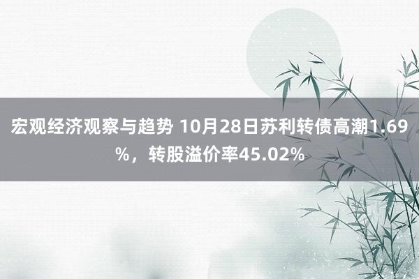 宏观经济观察与趋势 10月28日苏利转债高潮1.69%，转股溢价率45.02%