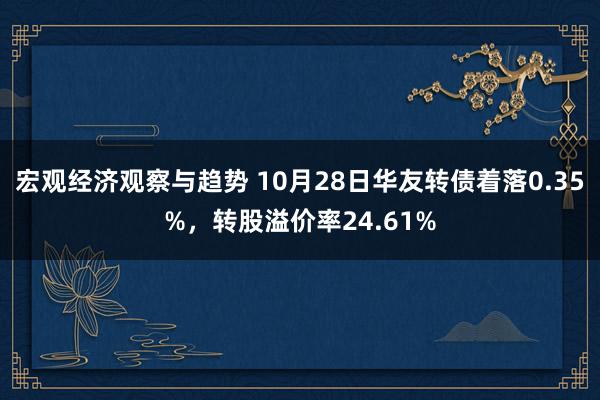 宏观经济观察与趋势 10月28日华友转债着落0.35%，转股溢价率24.61%