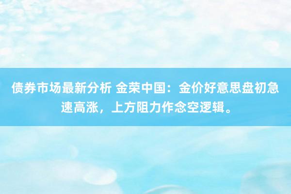 债券市场最新分析 金荣中国：金价好意思盘初急速高涨，上方阻力作念空逻辑。