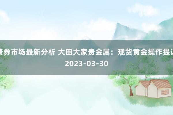 债券市场最新分析 大田大家贵金属：现货黄金操作提议2023-03-30