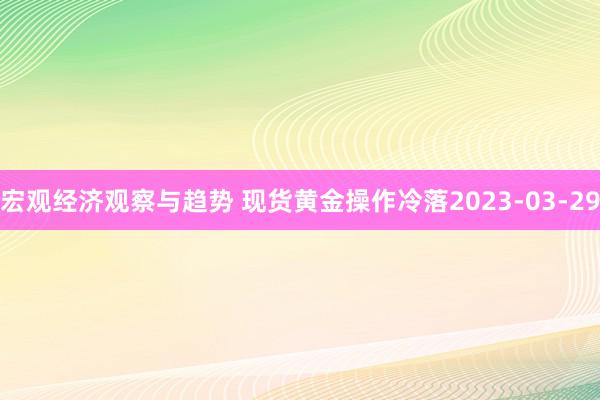 宏观经济观察与趋势 现货黄金操作冷落2023-03-29