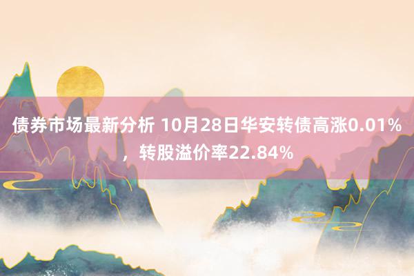 债券市场最新分析 10月28日华安转债高涨0.01%，转股溢价率22.84%