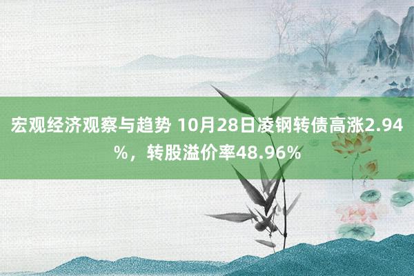 宏观经济观察与趋势 10月28日凌钢转债高涨2.94%，转股溢价率48.96%