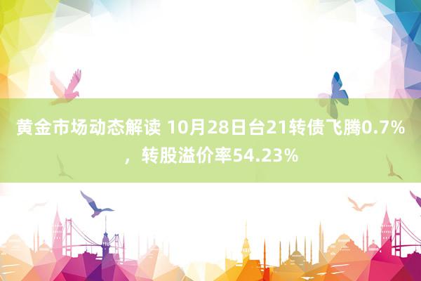 黄金市场动态解读 10月28日台21转债飞腾0.7%，转股溢价率54.23%