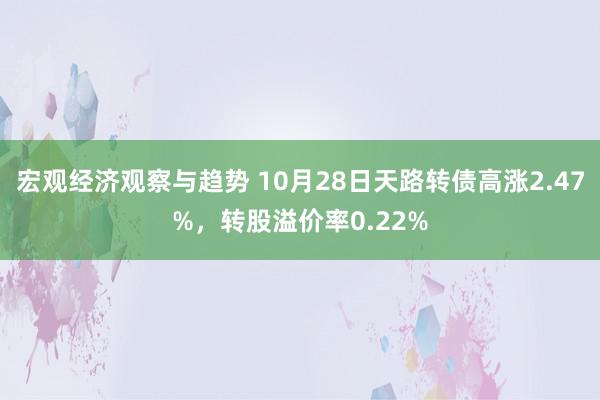 宏观经济观察与趋势 10月28日天路转债高涨2.47%，转股溢价率0.22%