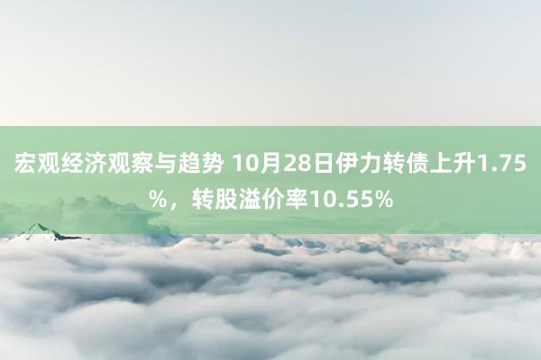 宏观经济观察与趋势 10月28日伊力转债上升1.75%，转股溢价率10.55%