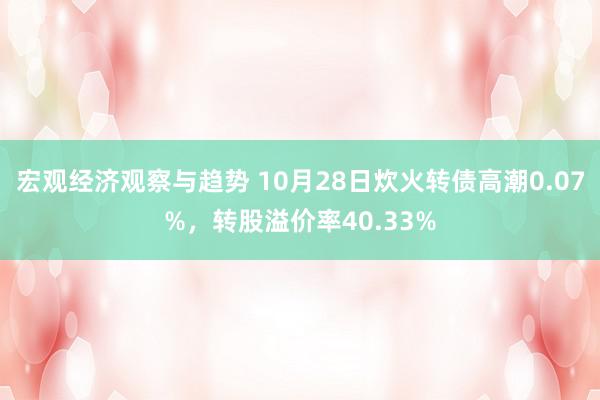 宏观经济观察与趋势 10月28日炊火转债高潮0.07%，转股溢价率40.33%