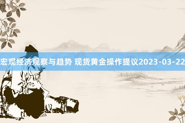 宏观经济观察与趋势 现货黄金操作提议2023-03-22