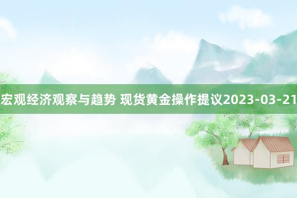 宏观经济观察与趋势 现货黄金操作提议2023-03-21