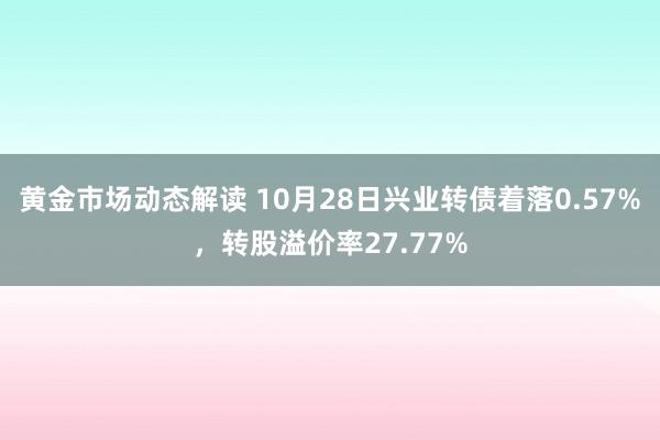 黄金市场动态解读 10月28日兴业转债着落0.57%，转股溢价率27.77%