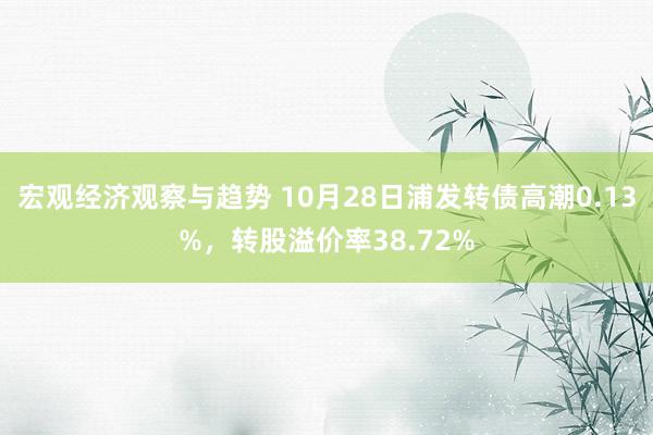 宏观经济观察与趋势 10月28日浦发转债高潮0.13%，转股溢价率38.72%