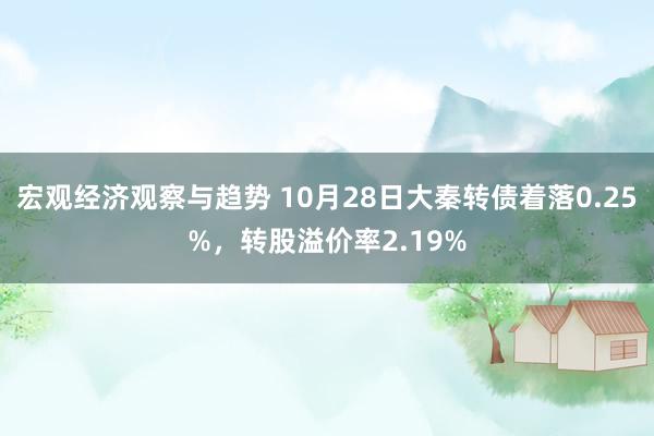 宏观经济观察与趋势 10月28日大秦转债着落0.25%，转股溢价率2.19%