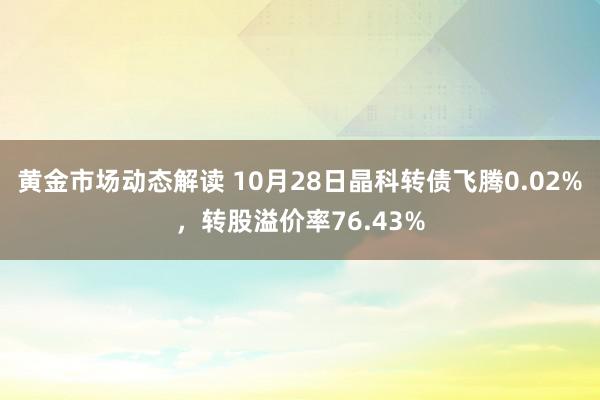 黄金市场动态解读 10月28日晶科转债飞腾0.02%，转股溢价率76.43%