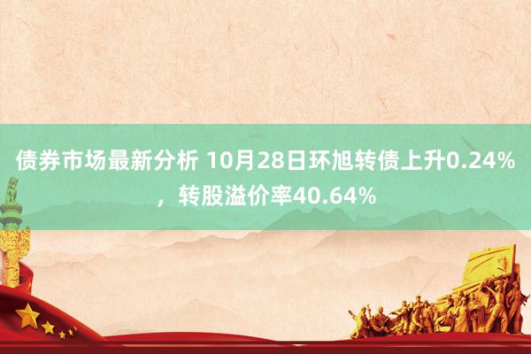 债券市场最新分析 10月28日环旭转债上升0.24%，转股溢价率40.64%