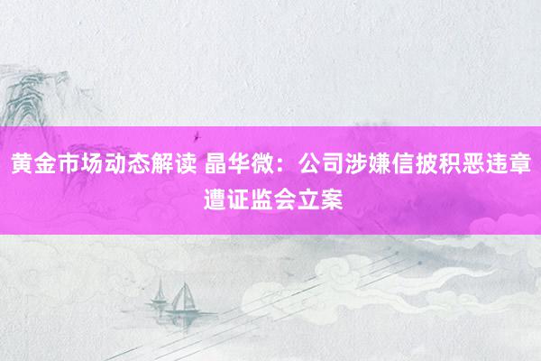 黄金市场动态解读 晶华微：公司涉嫌信披积恶违章 遭证监会立案