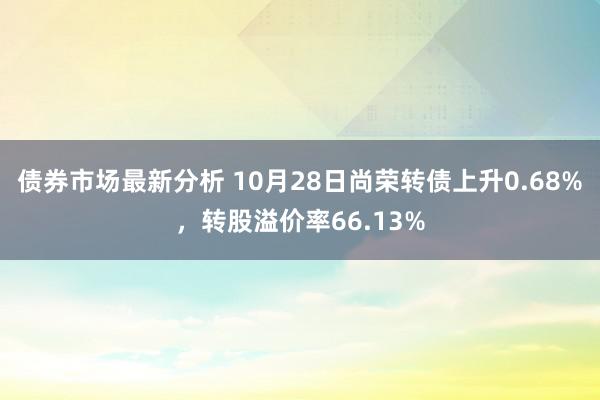 债券市场最新分析 10月28日尚荣转债上升0.68%，转股溢价率66.13%