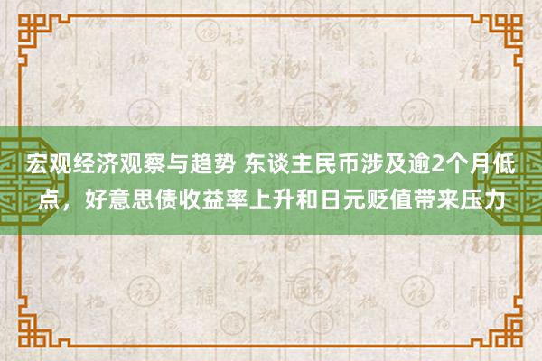 宏观经济观察与趋势 东谈主民币涉及逾2个月低点，好意思债收益率上升和日元贬值带来压力