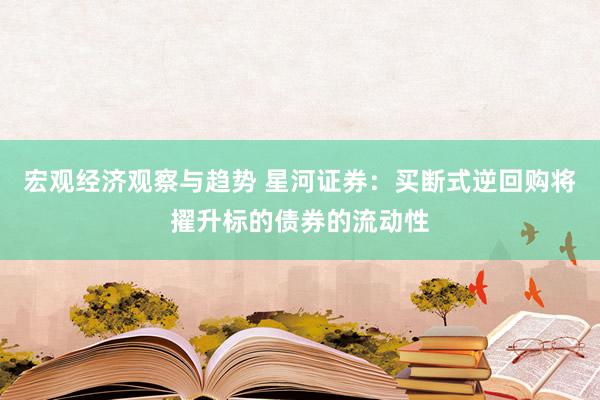 宏观经济观察与趋势 星河证券：买断式逆回购将擢升标的债券的流动性