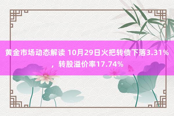 黄金市场动态解读 10月29日火把转债下落3.31%，转股溢价率17.74%