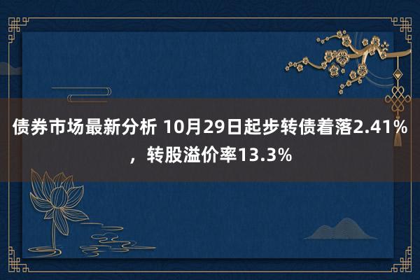 债券市场最新分析 10月29日起步转债着落2.41%，转股溢价率13.3%