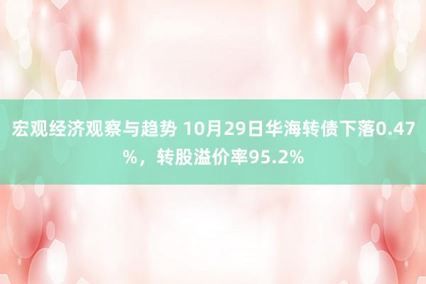 宏观经济观察与趋势 10月29日华海转债下落0.47%，转股溢价率95.2%