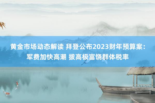 黄金市场动态解读 拜登公布2023财年预算案：军费加快高潮 拔高极富饶群体税率