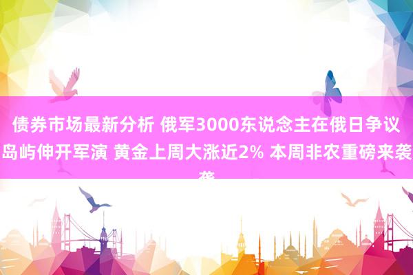 债券市场最新分析 俄军3000东说念主在俄日争议岛屿伸开军演 黄金上周大涨近2% 本周非农重磅来袭