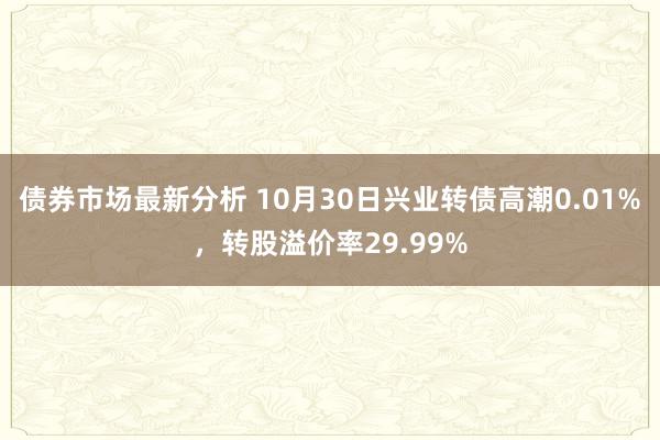 债券市场最新分析 10月30日兴业转债高潮0.01%，转股溢价率29.99%